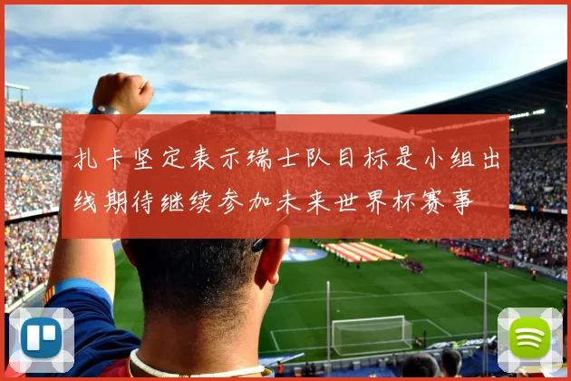 扎卡坚定表示瑞士队目标是小组出线期待继续参加未来世界杯赛事