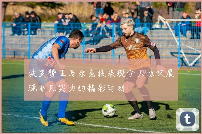 波罗赞亚马尔竞技表现令人惊叹展现非凡实力的精彩时刻