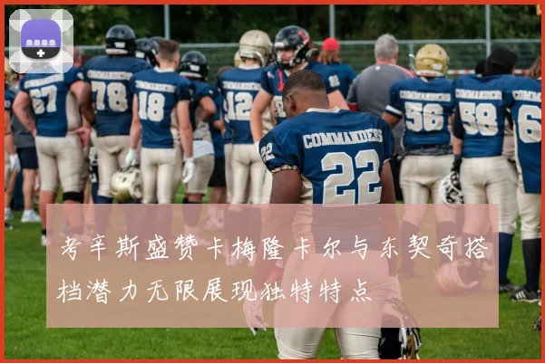考辛斯盛赞卡梅隆卡尔与东契奇搭档潜力无限展现独特特点