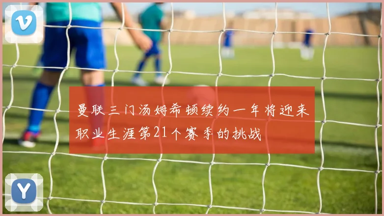曼联三门汤姆希顿续约一年将迎来职业生涯第21个赛季的挑战