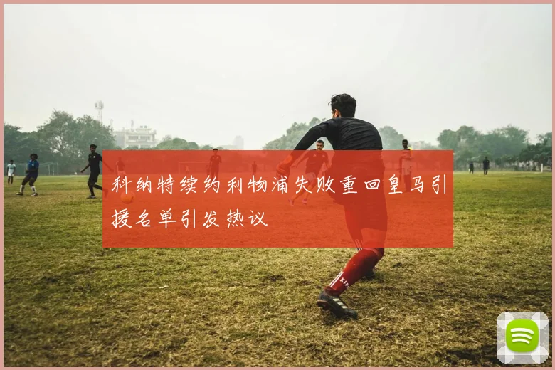 科纳特续约利物浦失败重回皇马引援名单引发热议