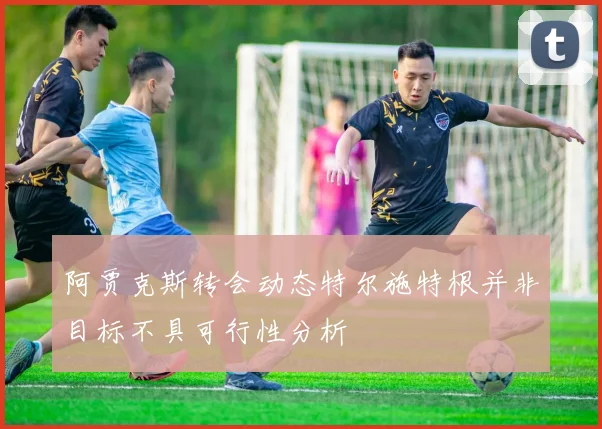阿贾克斯转会动态特尔施特根并非目标不具可行性分析