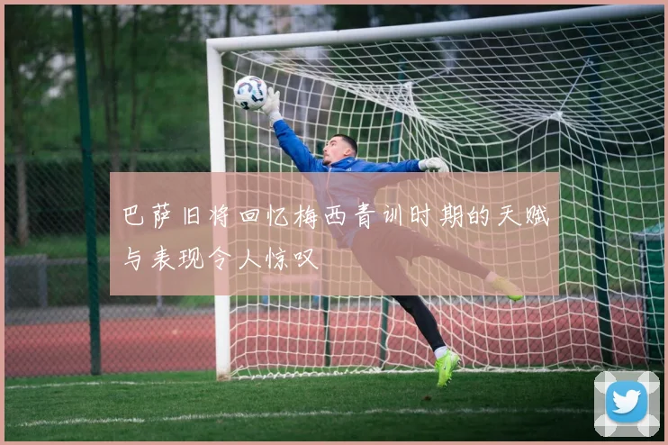 巴萨旧将回忆梅西青训时期的天赋与表现令人惊叹