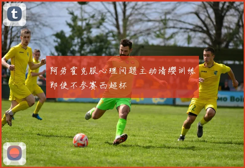 阿劳霍克服心理问题主动请缨训练即使不参赛西超杯