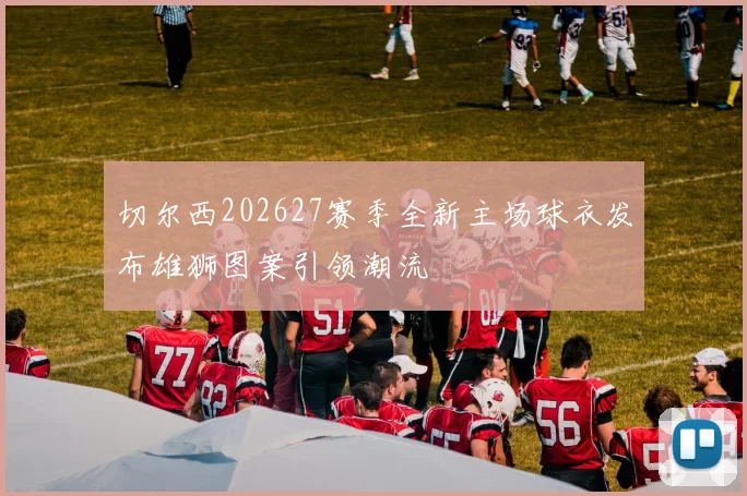 切尔西202627赛季全新主场球衣发布雄狮图案引领潮流