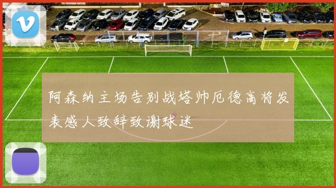 阿森纳主场告别战塔帅厄德高将发表感人致辞致谢球迷