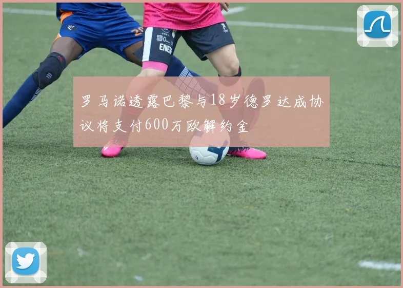 罗马诺透露巴黎与18岁德罗达成协议将支付600万欧解约金