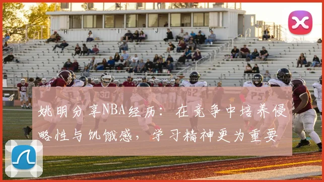 姚明分享NBA经历：在竞争中培养侵略性与饥饿感，学习精神更为重要