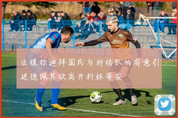 法媒称迪拜国民与祈祷队均有意引进德佩其欲离开科林蒂安