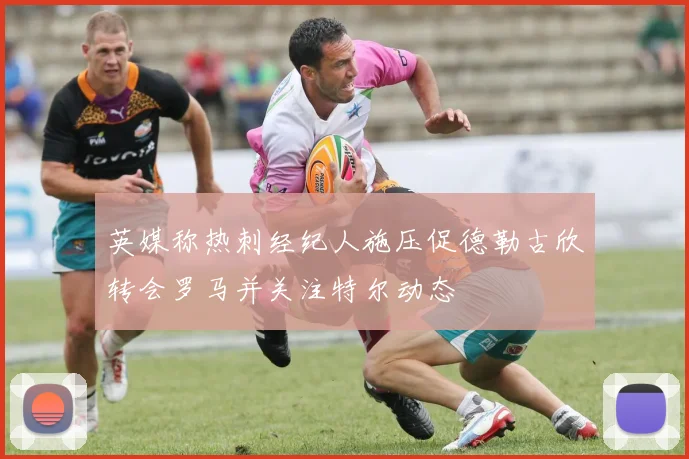 英媒称热刺经纪人施压促德勒古欣转会罗马并关注特尔动态