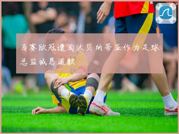 马赛欧冠遭淘汰贝纳蒂亚作为足球总监诚恳道歉