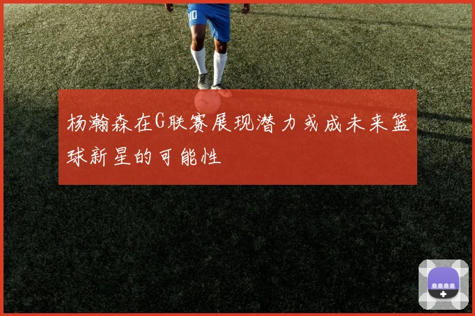 杨瀚森在G联赛展现潜力或成未来篮球新星的可能性