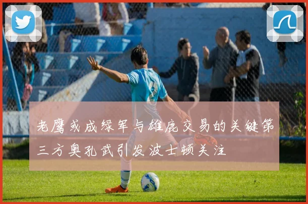老鹰或成绿军与雄鹿交易的关键第三方奥孔武引发波士顿关注