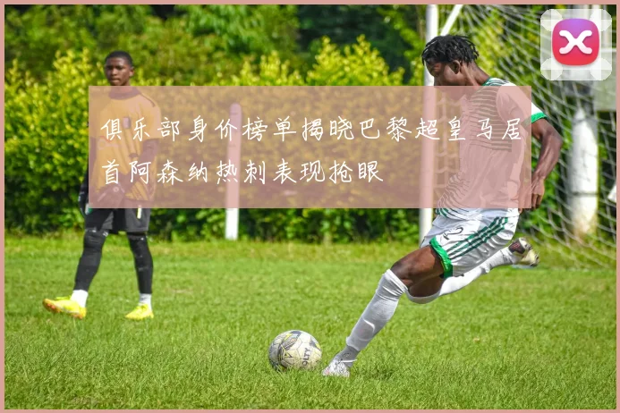 俱乐部身价榜单揭晓巴黎超皇马居首阿森纳热刺表现抢眼