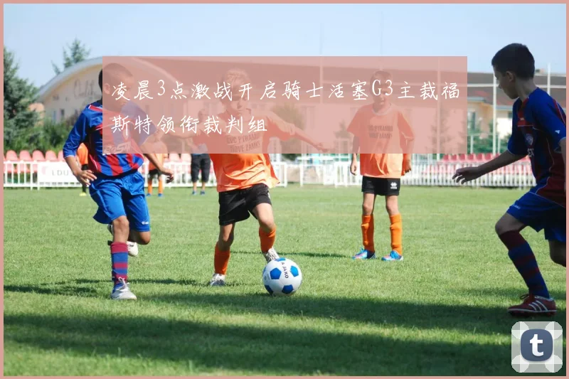 凌晨3点激战开启骑士活塞G3主裁福斯特领衔裁判组