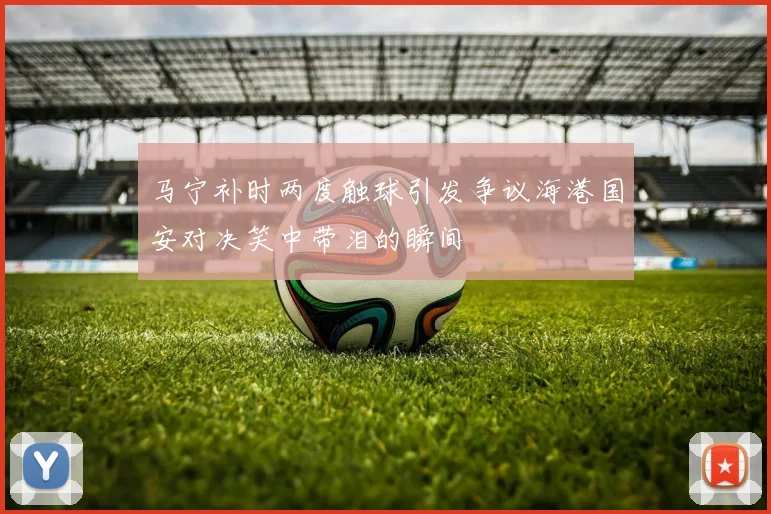 马宁补时两度触球引发争议海港国安对决笑中带泪的瞬间