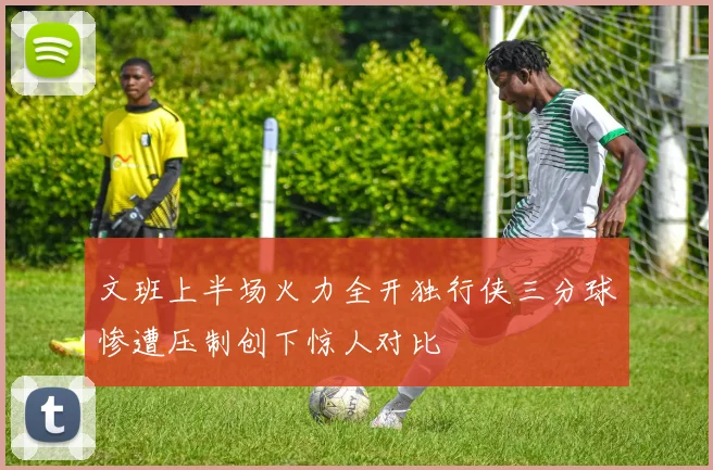 文班上半场火力全开独行侠三分球惨遭压制创下惊人对比