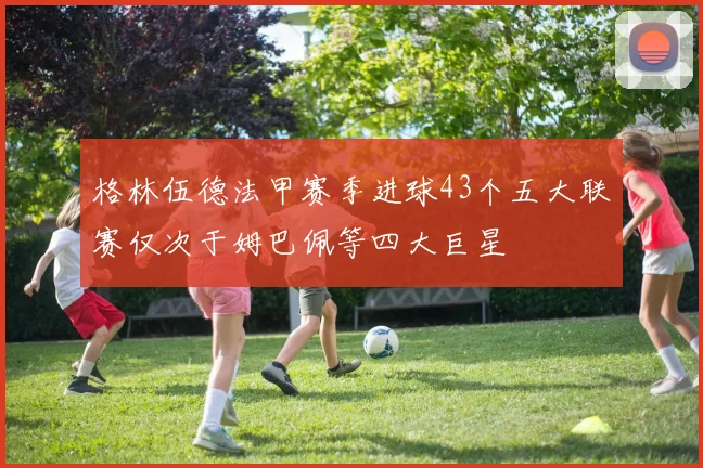 格林伍德法甲赛季进球43个五大联赛仅次于姆巴佩等四大巨星