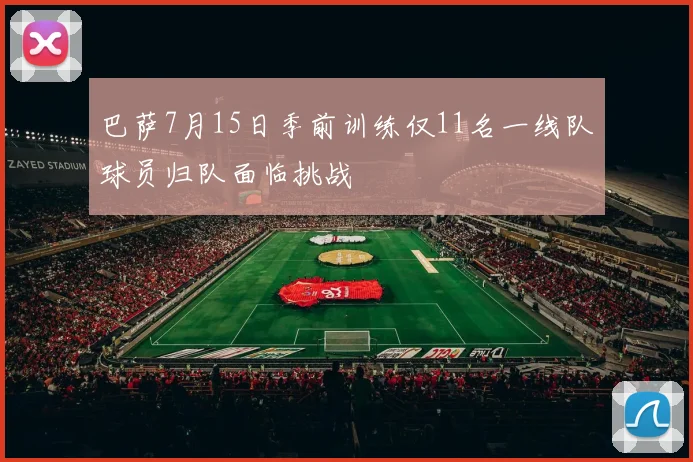 巴萨7月15日季前训练仅11名一线队球员归队面临挑战
