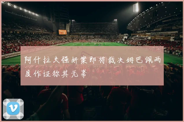 阿什拉夫强奸案即将裁决姆巴佩两度作证称其无辜