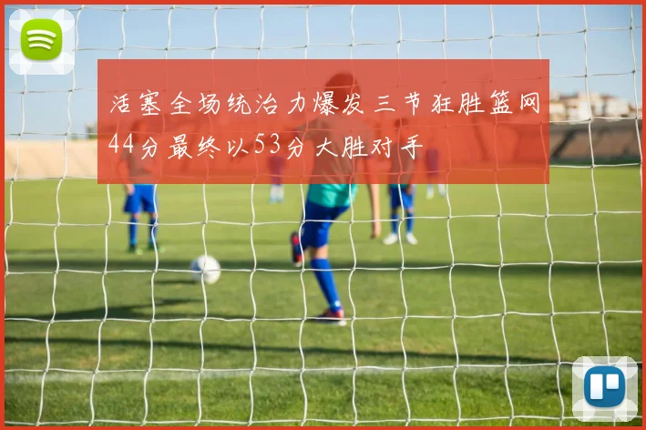 活塞全场统治力爆发三节狂胜篮网44分最终以53分大胜对手