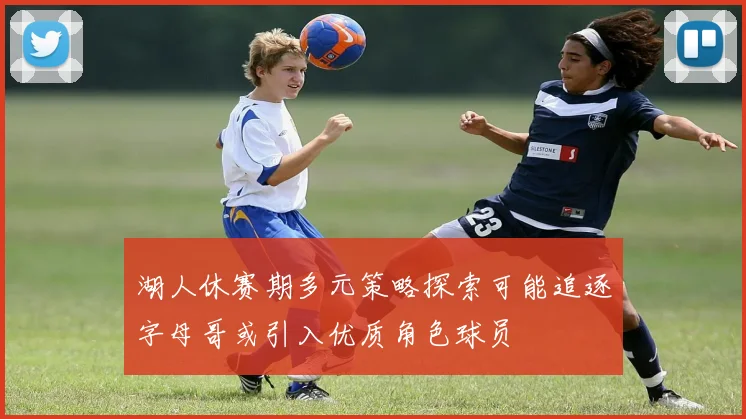 湖人休赛期多元策略探索可能追逐字母哥或引入优质角色球员