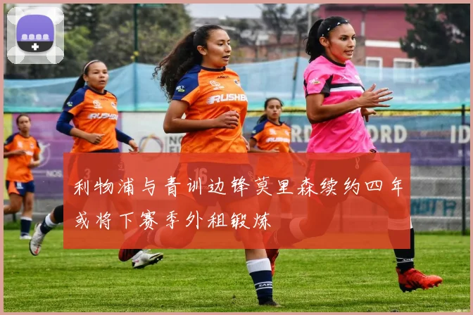 利物浦与青训边锋莫里森续约四年或将下赛季外租锻炼
