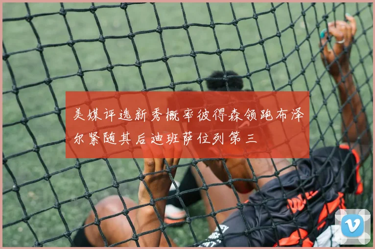 美媒评选新秀概率彼得森领跑布泽尔紧随其后迪班萨位列第三