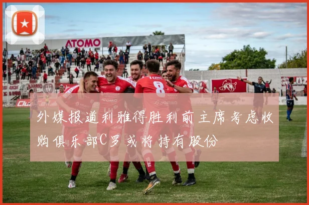 外媒报道利雅得胜利前主席考虑收购俱乐部C罗或将持有股份