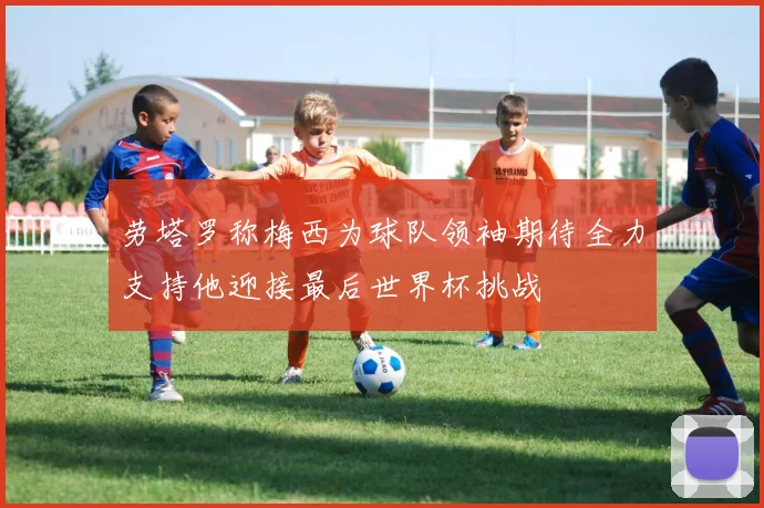 劳塔罗称梅西为球队领袖期待全力支持他迎接最后世界杯挑战