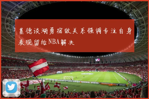 基德谈湖勇宿敌关系强调专注自身表现留给NBA解决
