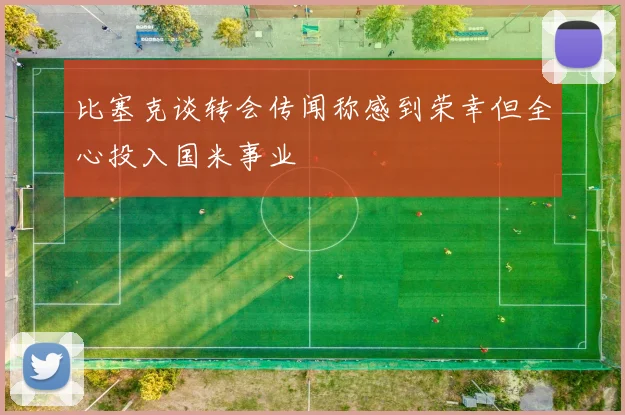 比塞克谈转会传闻称感到荣幸但全心投入国米事业