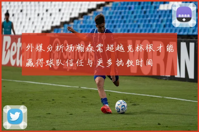 外媒分析杨瀚森需超越克林根才能赢得球队信任与更多执教时间