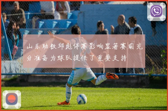 山东助教邱彪停赛影响显著赛前充分准备为球队提供了重要支持
