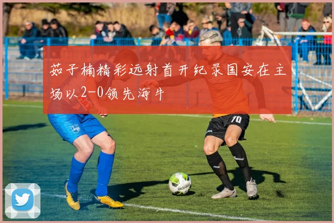 茹子楠精彩远射首开纪录国安在主场以2-0领先海牛